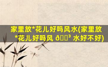 家里放*
花儿好吗风水(家里放*
花儿好吗风 🐳 水好不好)